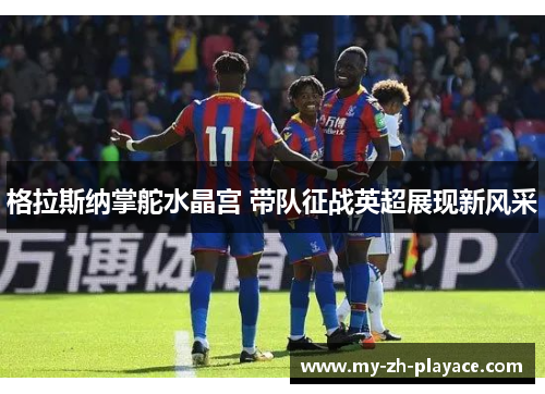 格拉斯纳掌舵水晶宫 带队征战英超展现新风采 格拉斯纳掌舵水晶宫 带队征战英超展现新风采