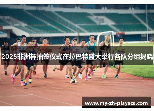 2025非洲杯抽签仪式在拉巴特盛大举行各队分组揭晓