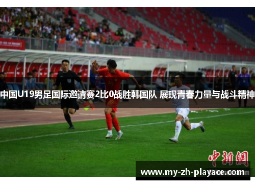 中国U19男足国际邀请赛2比0战胜韩国队 展现青春力量与战斗精神
